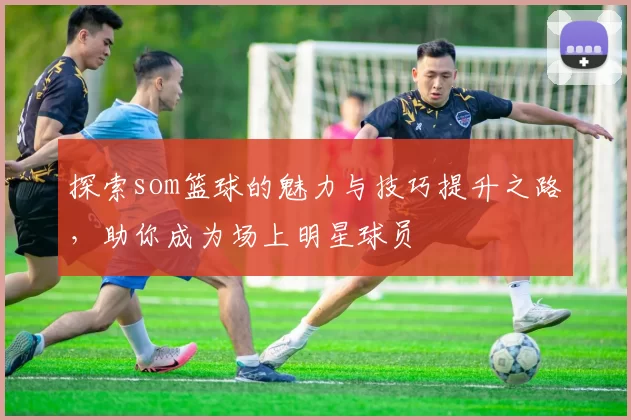 探索som篮球的魅力与技巧提升之路，助你成为场上明星球员