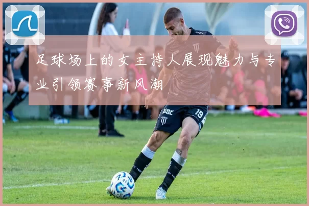 足球场上的女主持人展现魅力与专业引领赛事新风潮
