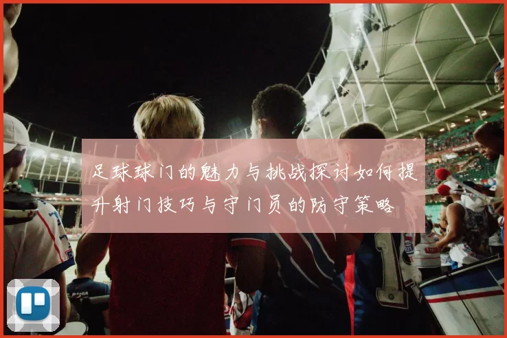 足球球门的魅力与挑战探讨如何提升射门技巧与守门员的防守策略